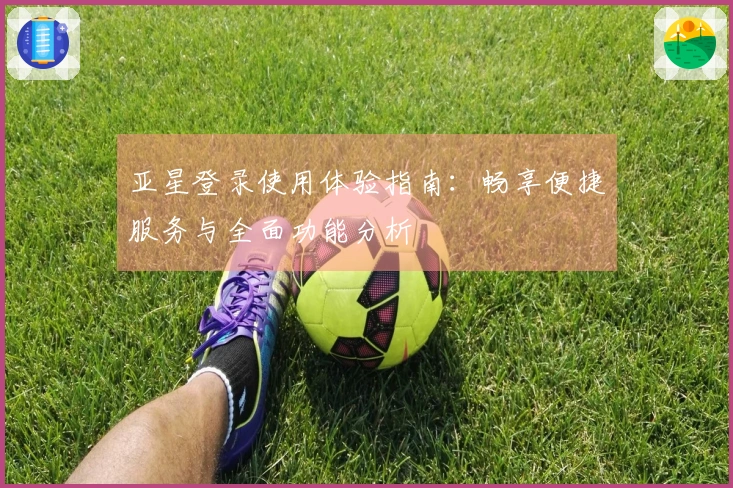 亚星登录使用体验指南：畅享便捷服务与全面功能分析