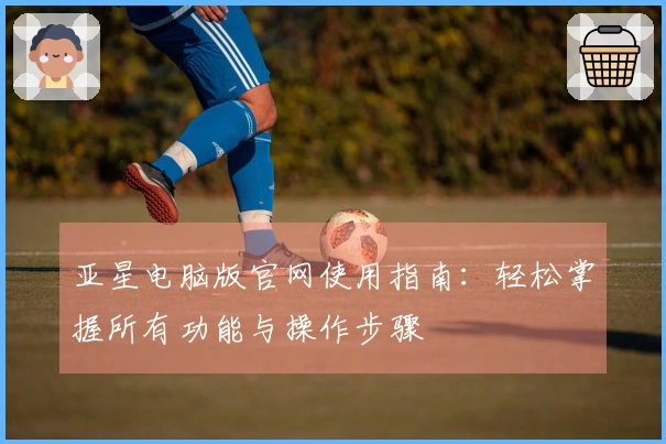 亚星电脑版官网使用指南：轻松掌握所有功能与操作步骤