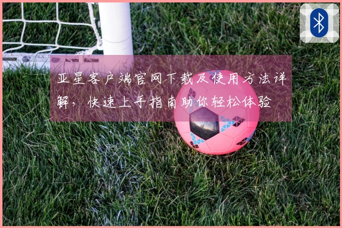亚星客户端官网下载及使用方法详解，快速上手指南助你轻松体验