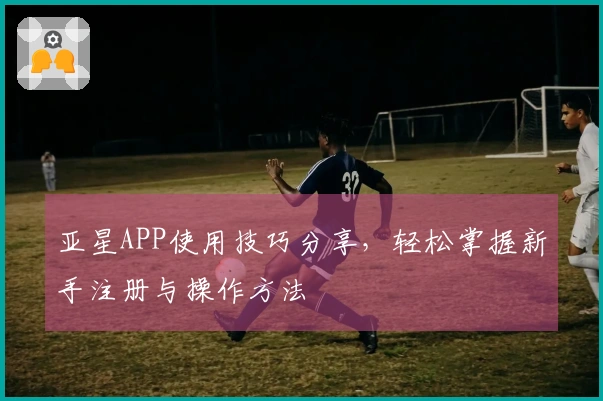 亚星APP使用技巧分享，轻松掌握新手注册与操作方法