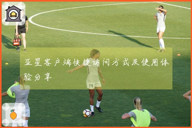 亚星客户端快捷访问方式及使用体验分享