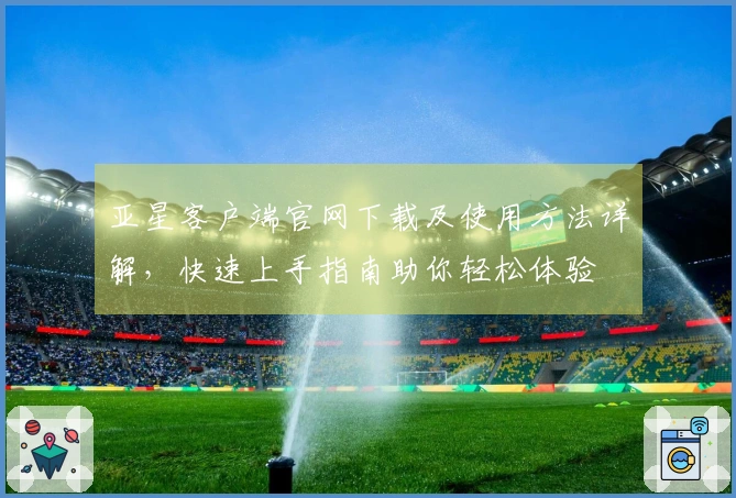 亚星客户端官网下载及使用方法详解，快速上手指南助你轻松体验