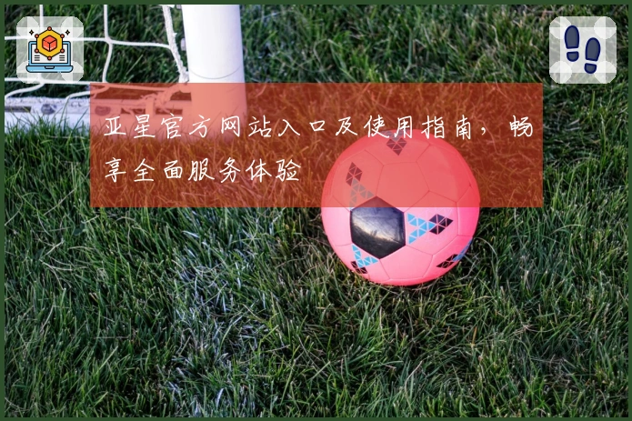 亚星官方网站入口及使用指南,畅享全面服务体验