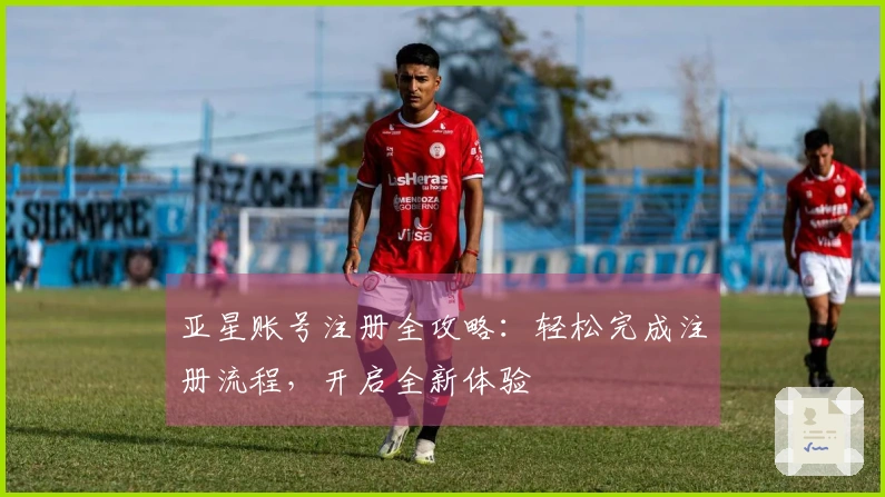 亚星账号注册全攻略：轻松完成注册流程，开启全新体验