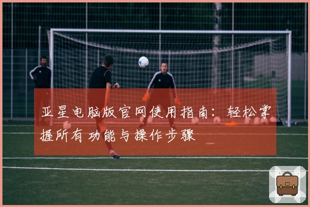 亚星电脑版官网使用指南:轻松掌握所有功能与操作步骤